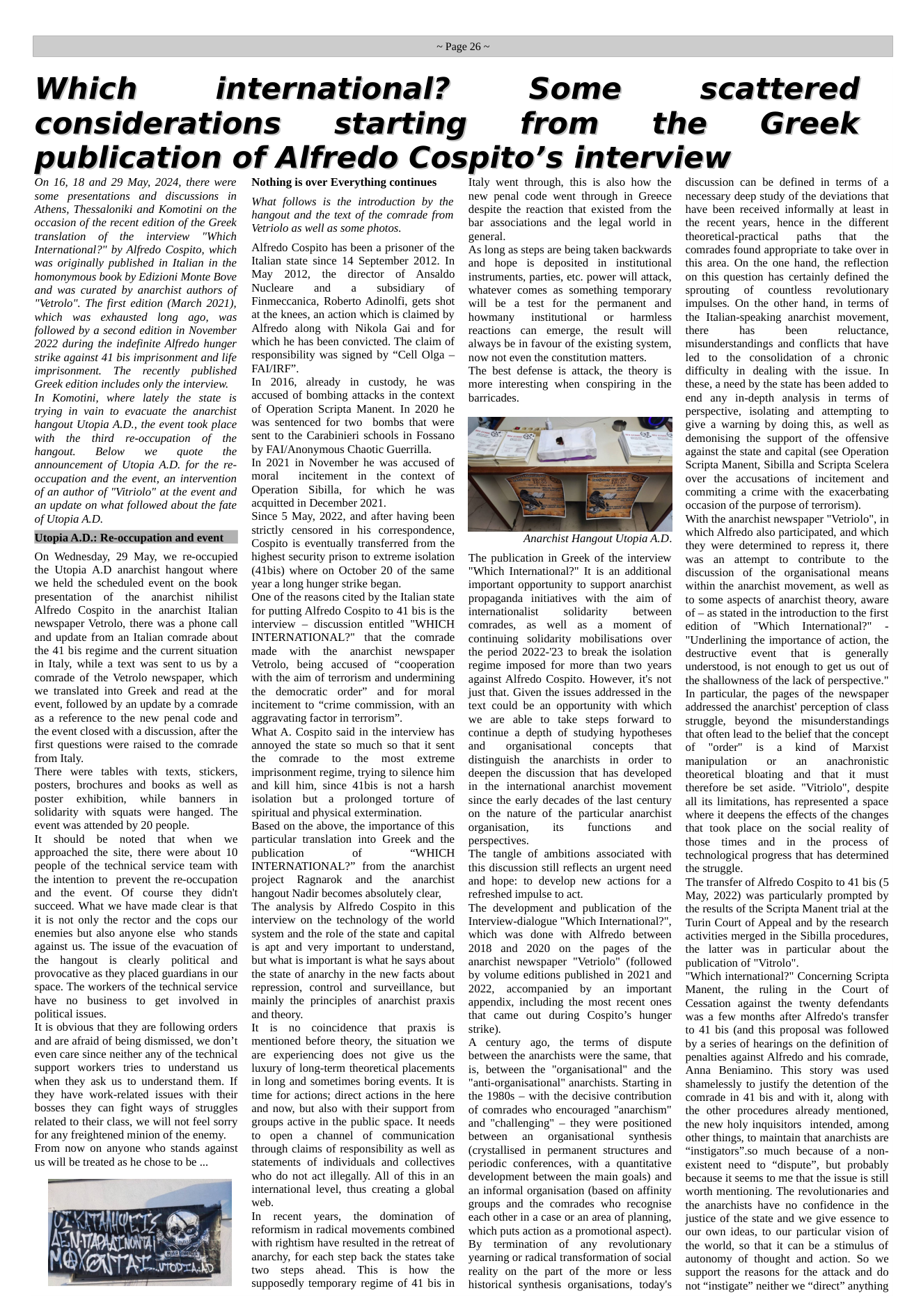 Which considerations ~Page 26~ international? starting Some from the scattered Greek publication of Alfredo Cospito’s interview On 16, 18 and 29 May, 2024, there were some presentations and discussions in Athens, Thessaloniki and Komotini on the occasion of the recent edition of the Greek translation of the interview "Which International?" by Alfredo Cospito, which was originally published in Italian in the homonymous book by Edizioni Monte Bove and was curated by anarchist authors of "Vetrolo". The first edition (March 2021), which was exhausted long ago, was followed by a second edition in November 2022 during the indefinite Alfredo hunger strike against 41 bis imprisonment and life imprisonment. The recently ~published Greek edition includes only the interview. In Komotini, where lately the state is trying in vain to evacuate the anarchist hangout Utopia A.D., the event took place with the third ~re-occupation of ~the hangout. Below we quote the announcement of Utopia A.D. for the re- occupation and the event, an intervention of an author of "Vitriolo” at the event and an update on what followed about the fate of Utopia A.D. Utopia A.D.: Re-occupation and event On Wednesday, 29 May, we re-occupied the Utopia A.D anarchist hangout where we held the scheduled event on the book presentation of the anarchist ~niilist Alfredo Cospito in the anarchist Italian newspaper Vetrolo, there was a phone call and update from an Italian comrade about the 41 bis regime and the current situation in Ttaly, while a text was sent to us by a comrade of the Vetrolo newspaper, which we translated into Greek and read at the event, followed by an update by a comrade as a reference to the new penal code and the event closed with a discussion, after the first questions were raised to the comrade from Italy. There were tables with texts, stickers, posters, brochures and books as well as poster exhibition, while banners in solidarity with squats were hanged. The event was attended by 20 people. It should be noted that when we approached the site, there were about 10 people of the technical service team with the intention to prevent the re-occupation and the event. Of course they didn’t succeed. What we have made clear is that it is not only the rector and the cops our enemies but also anyone else who stands against us. The issue of the evacuation of the hangout is clearly political and provocative as they placed guardians in our space. The workers of the technical service have no business to get involved in political issues. It is obvious that they are following orders and are afraid of being dismissed, we don’t even care since neither any of the technical support workers tries to understand us when they ask us to understand them. If they have work-related issues with their bosses they can fight ways of struggles related to their class, we will not feel sorry for any freightened minion of the enemy. From now on anyone who stands against us will be treated as he chose to be ... — UL TR T Ny AN Yo A NEBITRY o o) Nothing is over Everything continues What follows is the introduction by the hangout and the text of the comrade from Vetriolo as well as some photos. Alfredo Cospito has been a prisoner of the Italian state since 14 September 2012. In May 2012, the director of Ansaldo Nucleare and a subsidiary of Finmeccanica, Roberto Adinolfi, gets shot at the knees, an action which is claimed by Alfredo along with Nikola Gai and for which he has been convicted. The claim of responsibility was signed by “Cell Olga — FAVIRF”. In 2016, already in custody, he was accused of bombing attacks in the context of Operation Scripta Manent. In 2020 he was sentenced for two bombs that were sent to the Carabinieri schools in Fossano by FAI/Anonymous Chaotic Guerrilla. In 2021 in November he was accused of moral incitement in the context of Operation Sibilla, for which he was acquitted in December 2021. Since 5 May, 2022, and after having been strictly censored in his correspondence, Cospito is eventually transferred from the highest security prison to extreme isolation (41bis) where on October 20 of the same year a long hunger strike began. One of the reasons cited by the Italian state for putting Alfredo Cospito to 41 bis is the interview — discussion entitled "WHICH INTERNATIONAL?" that the comrade made with the anarchist newspaper Vetrolo, being accused of “cooperation with the aim of terrorism and undermining the democratic order” and for moral incitement to “crime commission, with an aggravating factor in terrorism”. What A. Cospito said in the interview has annoyed the state so much so that it sent the comrade to the most extreme imprisonment regime, trying to silence him and kill him, since 41bis is not a harsh isolation but a prolonged torture of spiritual and physical extermination. Based on the above, the importance of this particular translation into Greek and the publication of “WHICH INTERNATIONAL?” from the anarchist project Ragnarok and the anarchist hangout Nadir becomes absolutely clear, The analysis by Alfredo Cospito in this interview on the technology of the world system and the role of the state and capital is apt and very important to understand, but what is important is what he says about the state of anarchy in the new facts about repression, control and surveillance, but mainly the principles of anarchist praxis and theory. It is no coincidence that praxis is mentioned before theory, the situation we are experiencing does not give us the luxury of long-term theoretical placements in long and sometimes boring events. It is time for actions; direct actions in the here and now, but also with their support from groups active in the public space. It needs to open a channel of communication through claims of responsibility as well as statements of individuals and collectives who do not act illegally. All of this in an international level, thus creating a global web. In recent years, the domination of reformism in radical movements combined with rightism have resulted in the retreat of anarchy, for each step back the states take two steps ahead. This is how the supposedly temporary regime of 41 bis in Ttaly went through, this is also how the new penal code went through in Greece despite the reaction that existed from the bar associations and the legal world in general. As long as steps are being taken backwards and hope is deposited in institutional instruments, parties, etc. power will attack, whatever comes as something temporary will be a test for the permanent and howmany institutional o harmless reactions can emerge, the result will always be in favour of the existing system, now not even the constitution matters. The best defense is attack, the theory is more interesting when conspiring in the barricades. Anarchist Hangout Utopia A.D. ‘The publication in Greek of the interview "Which International?" It is an additional important opportunity to support anarchist propaganda_initiatives with the aim of internationalist solidarity between comrades, as well as a moment of continuing solidarity mobilisations over the period 2022-23 to break the isolation regime imposed for more than two years against Alfredo Cospito. However, it’s not just that. Given the issues addressed in the text could be an opportunity with which we are able to take steps forward to continue a depth of studying hypotheses and organisational concepts that distinguish the anarchists in order to deepen the discussion that has developed in the international anarchist movement since the early decades of the last century on the nature of the particular anarchist organisation, its functions and perspectives. The tangle of ambitions associated with this discussion still reflects an urgent need and hope: to develop new actions for a refreshed impulse to act. The development and publication of the Interview-dialogue "Which International?", which was done with Alfredo between 2018 and 2020 on the pages of the anarchist newspaper "Vetriolo” (followed by volume editions published in 2021 and 2022, accompanied by an important appendix, including the most recent ones that came out during Cospito’s hunger strike). A century ago, the terms of dispute between the anarchists were the same, that is, between the "organisational” and the "anti-organisational" anarchists. Starting in the 1980s — with the decisive contribution of comrades who encouraged "anarchism” and “challenging” — they were positioned between an organisational synthesis (crystallised in permanent structures and periodic conferences, with a quantitative development between the main goals) and an informal organisation (based on affinity groups and the comrades who recognise each other in a case or an area of planning, which puts action as a promotional aspect). By termination of any revolutionary yearning or radical transformation of social reality on the part of the more or less historical synthesis organisations, today’s discussion can be defined in terms of a necessary deep study of the deviations that have been received informally at least in the recent years, hence in the different theoretical-practical paths that the comrades found appropriate to take over in this area. On the one hand, the reflection on this question has certainly defined the sprouting of countless revolutionary impulses. On the other hand, in terms of the Italian-speaking anarchist movement, there has been reluctance, misunderstandings and conflicts that have led to the consolidation of a chronic difficulty in dealing with the issue. In these, a need by the state has been added to end any in-depth analysis in terms of perspective, isolating and attempting to give a warning by doing this, as well as demonising the support of the offensive against the state and capital (see Operation Scripta Manent, Sibilla and Scripta Scelera over the accusations of incitement and commiting a crime with the exacerbating occasion of the purpose of terrorism). With the anarchist newspaper "Vetriolo”, in which Alfredo also participated, and which they were determined to repress it, there was an attempt to contribute to the discussion of the organisational means within the anarchist movement, as well as to some aspects of anarchist theory, aware of - as stated in the introduction to the first edition of "Which International?" "Underlining the importance of action, the destructive event that s generally understood, is not enough to get us out of the shallowness of the lack of perspective.” In particular, the pages of the newspaper addressed the anarchist’ perception of class struggle, beyond the misunderstandings that often lead to the belief that the concept of "order is a kind of Marxist manipulation or an anachronistic theoretical bloating and that it must therefore be set aside. "Vitriolo", despite all its limitations, has represented a space where it deepens the effects of the changes that took place on the social reality of those times and in the process of technological progress that has determined the struggle. The transfer of Alfredo Cospito to 41 bis (5 May, 2022) was particularly prompted by the results of the Scripta Manent trial at the “Turin Court of Appeal and by the research activities merged in the Sibilla procedures, the latter was in particular about the publication of "Vitrolo". "Which international?" Concerning Scripta Manent, the ruling in the Court of Cessation against the twenty defendants was a few months after Alfredo’s transfer to 41 bis (and this proposal was followed by a series of hearings on the definition of penalties against Alfredo and his comrade, Anna Beniamino. This story was used shamelessly to justify the detention of the comrade in 41 bis and with it, along with the other procedures already mentioned, the new holy inquisitors_intended, among other things, to maintain that anarchists are “instigators”.s0 much because of a non- existent need to “dispute”, but probably because it seems to me that the issue is still worth mentioning. The revolutionaries and the anarchists have no confidence in the justice of the state and we give essence to our own ideas, to our particular vision of the world, so that it can be a stimulus of autonomy of thought and action. So we support the reasons for the attack and do not “instigate” neither we “direct” anything